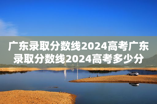 广东录取分数线2024高考广东录取分数线2024高考多少分