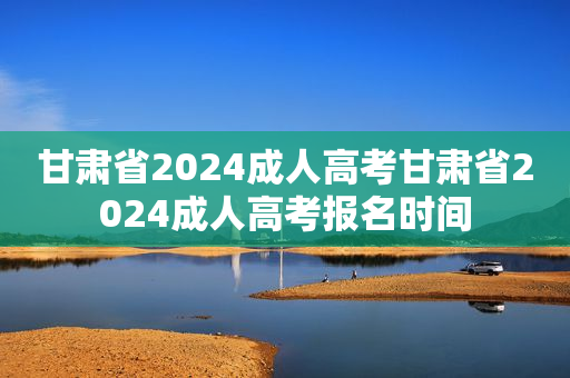 甘肃省2024成人高考甘肃省2024成人高考报名时间