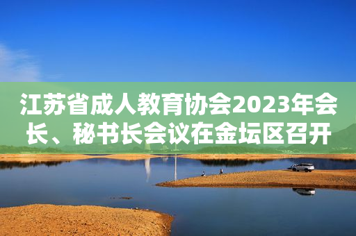 江苏省成人教育协会2023年会长、秘书长会议在金坛区召开
