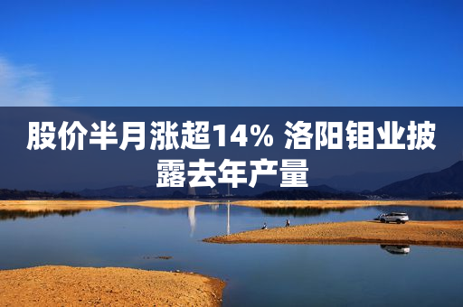 股价半月涨超14% 洛阳钼业披露去年产量
