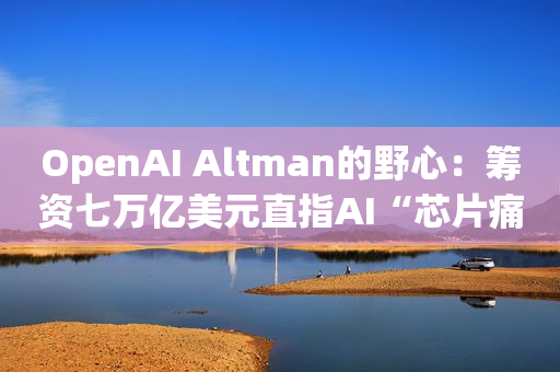 OpenAI Altman的野心：筹资七万亿美元直指AI“芯片痛点”！