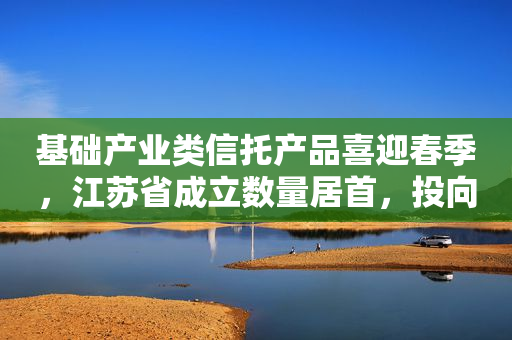 基础产业类信托产品喜迎春季，江苏省成立数量居首，投向规模达91.77亿元！