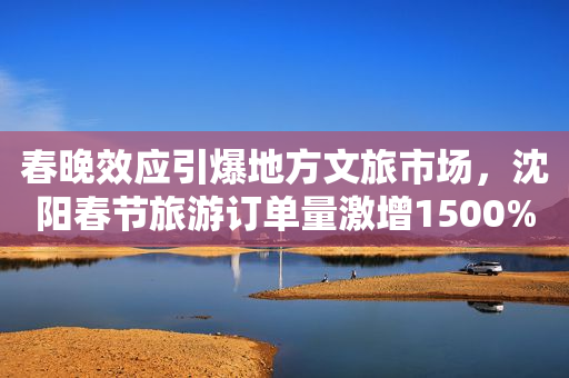 春晚效应引爆地方文旅市场，沈阳春节旅游订单量激增1500%