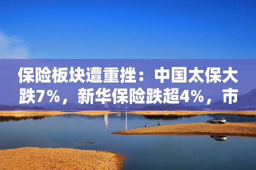 保险板块遭重挫：中国太保大跌7%，新华保险跌超4%，市场关注年报季及地产风险影响