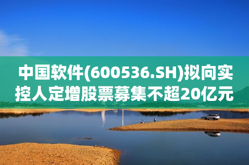 中国软件(600536.SH)拟向实控人定增股票募集不超20亿元