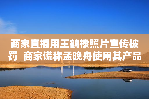 商家直播用王鹤棣照片宣传被罚  商家谎称孟晚舟使用其产品被罚