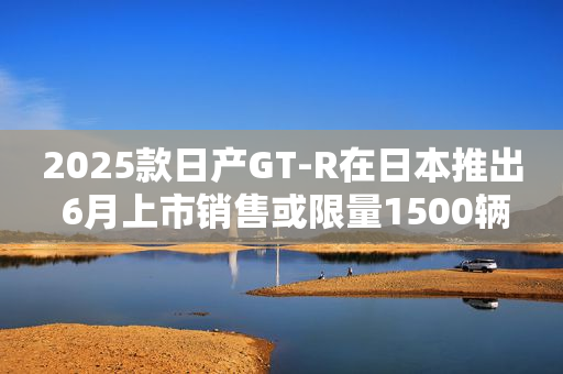 2025款日产GT-R在日本推出 6月上市销售或限量1500辆