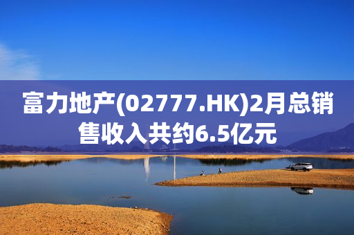 富力地产(02777.HK)2月总销售收入共约6.5亿元