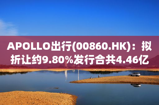 APOLLO出行(00860.HK)：拟折让约9.80%发行合共4.46亿股认购股份 净筹约1.63亿港元