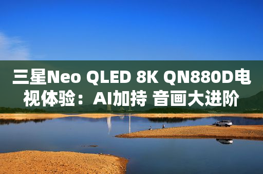 三星Neo QLED 8K QN880D电视体验：AI加持 音画大进阶
