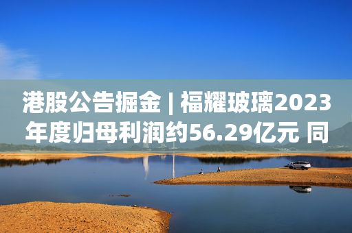 港股公告掘金 | 福耀玻璃2023年度归母利润约56.29亿元 同比增长18.37% 拟每股派息1.3元