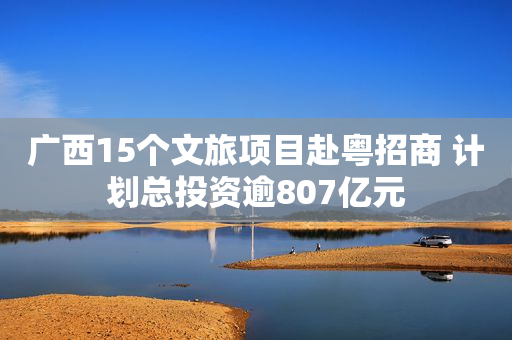广西15个文旅项目赴粤招商 计划总投资逾807亿元
