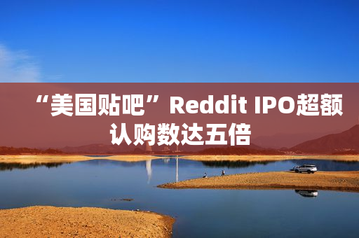 “美国贴吧”Reddit IPO超额认购数达五倍