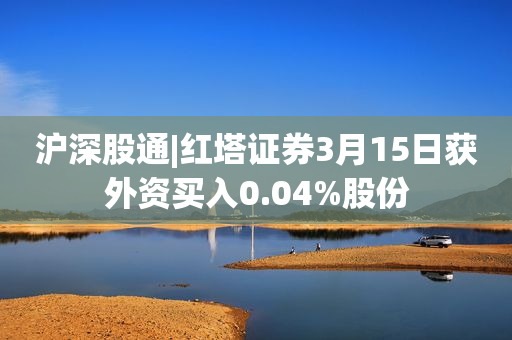 沪深股通|红塔证券3月15日获外资买入0.04%股份