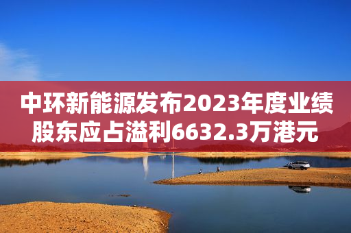 中环新能源发布2023年度业绩 股东应占溢利6632.3万港元 同比扭亏为盈