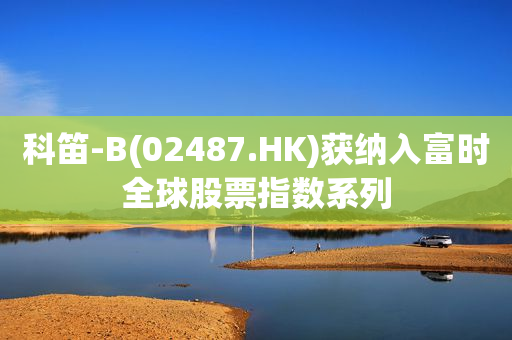 科笛-B(02487.HK)获纳入富时全球股票指数系列