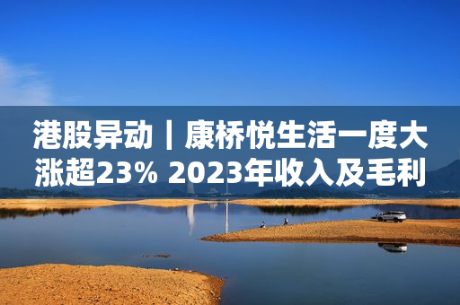 港股异动｜康桥悦生活一度大涨超23% 2023年收入及毛利齐增 拟派末期股息5.3分