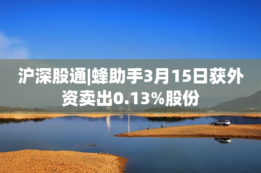 沪深股通|蜂助手3月15日获外资卖出0.13%股份