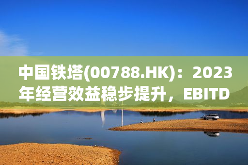 中国铁塔(00788.HK)：2023年经营效益稳步提升，EBITDA达到人民币635.51亿元
